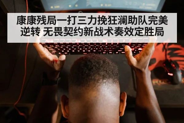 康康残局一打三力挽狂澜助队完美逆转 无畏契约新战术奏效定胜局